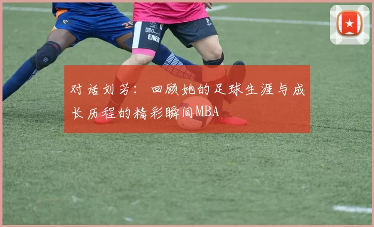 对话刘芳：回顾她的足球生涯与成长历程的精彩瞬间MBA
