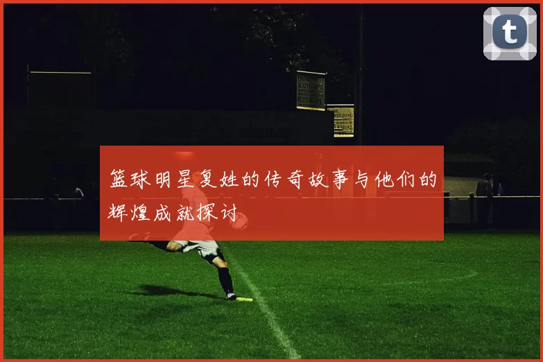 篮球明星复姓的传奇故事与他们的辉煌成就探讨