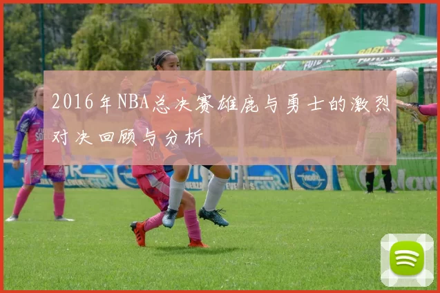 2016年NBA总决赛雄鹿与勇士的激烈对决回顾与分析