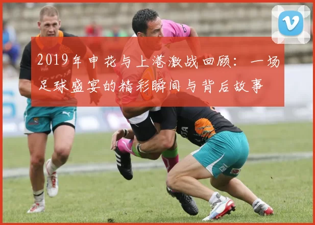 2019年申花与上港激战回顾：一场足球盛宴的精彩瞬间与背后故事