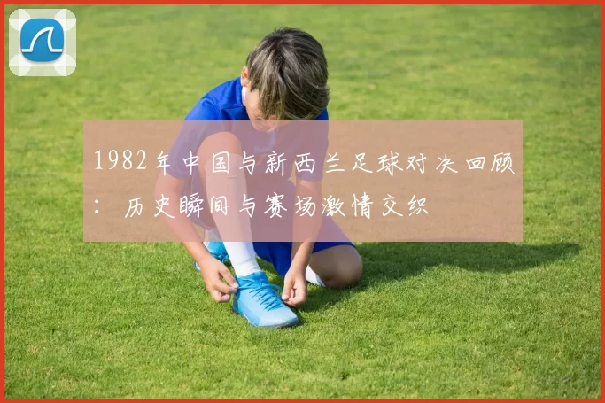1982年中国与新西兰足球对决回顾：历史瞬间与赛场激情交织