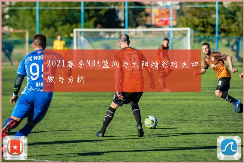 2021赛季NBA篮网与太阳精彩对决回顾与分析