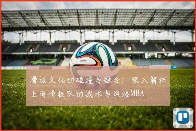 滑板文化的碰撞与融合：深入解析上海滑板队的战术与风格MBA