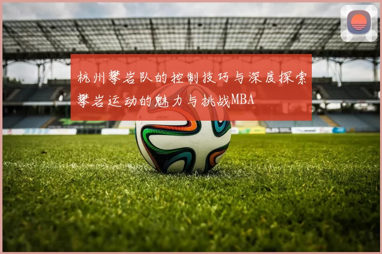 杭州攀岩队的控制技巧与深度探索攀岩运动的魅力与挑战MBA