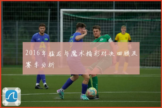 2016年猛龙与魔术精彩对决回顾及赛季分析